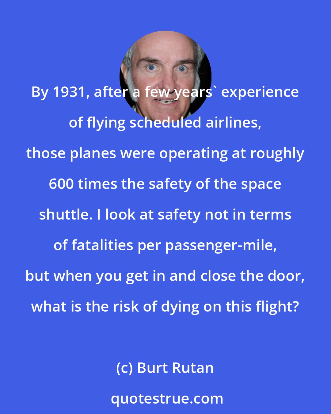 Burt Rutan: By 1931, after a few years' experience of flying scheduled airlines, those planes were operating at roughly 600 times the safety of the space shuttle. I look at safety not in terms of fatalities per passenger-mile, but when you get in and close the door, what is the risk of dying on this flight?