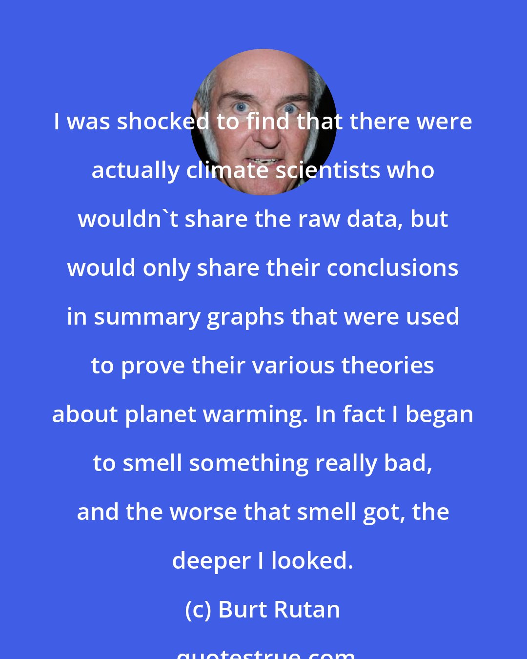 Burt Rutan: I was shocked to find that there were actually climate scientists who wouldn't share the raw data, but would only share their conclusions in summary graphs that were used to prove their various theories about planet warming. In fact I began to smell something really bad, and the worse that smell got, the deeper I looked.