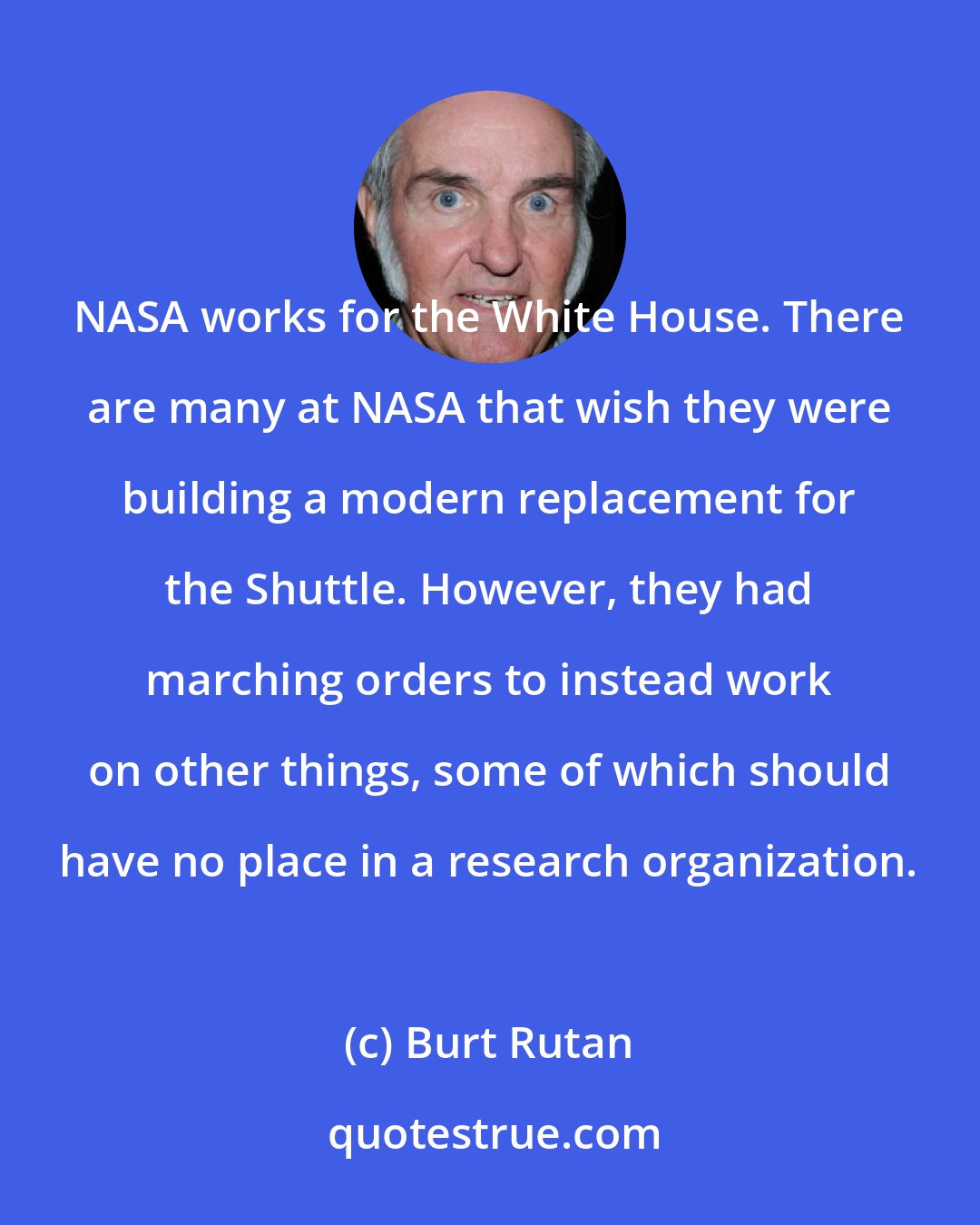 Burt Rutan: NASA works for the White House. There are many at NASA that wish they were building a modern replacement for the Shuttle. However, they had marching orders to instead work on other things, some of which should have no place in a research organization.