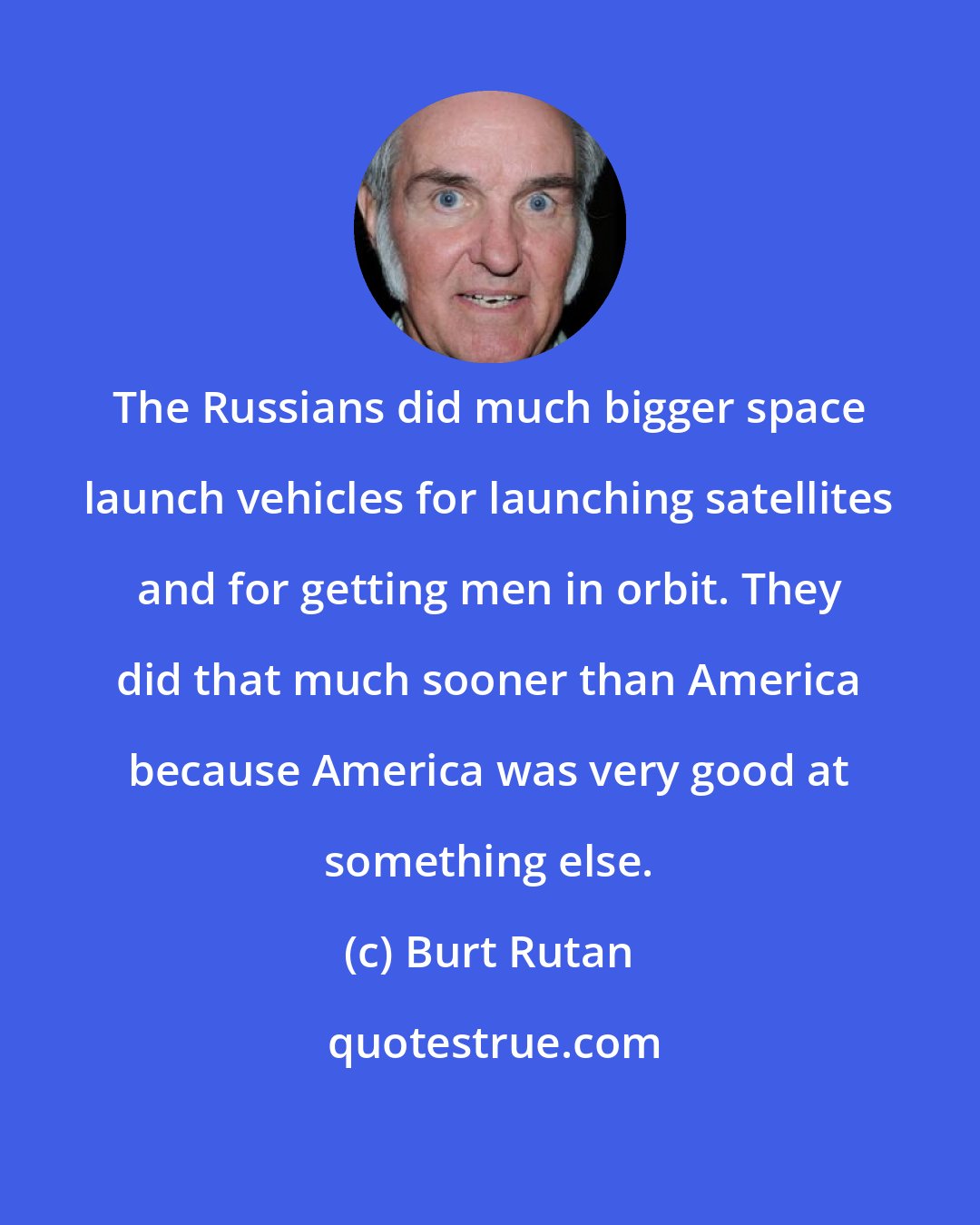 Burt Rutan: The Russians did much bigger space launch vehicles for launching satellites and for getting men in orbit. They did that much sooner than America because America was very good at something else.