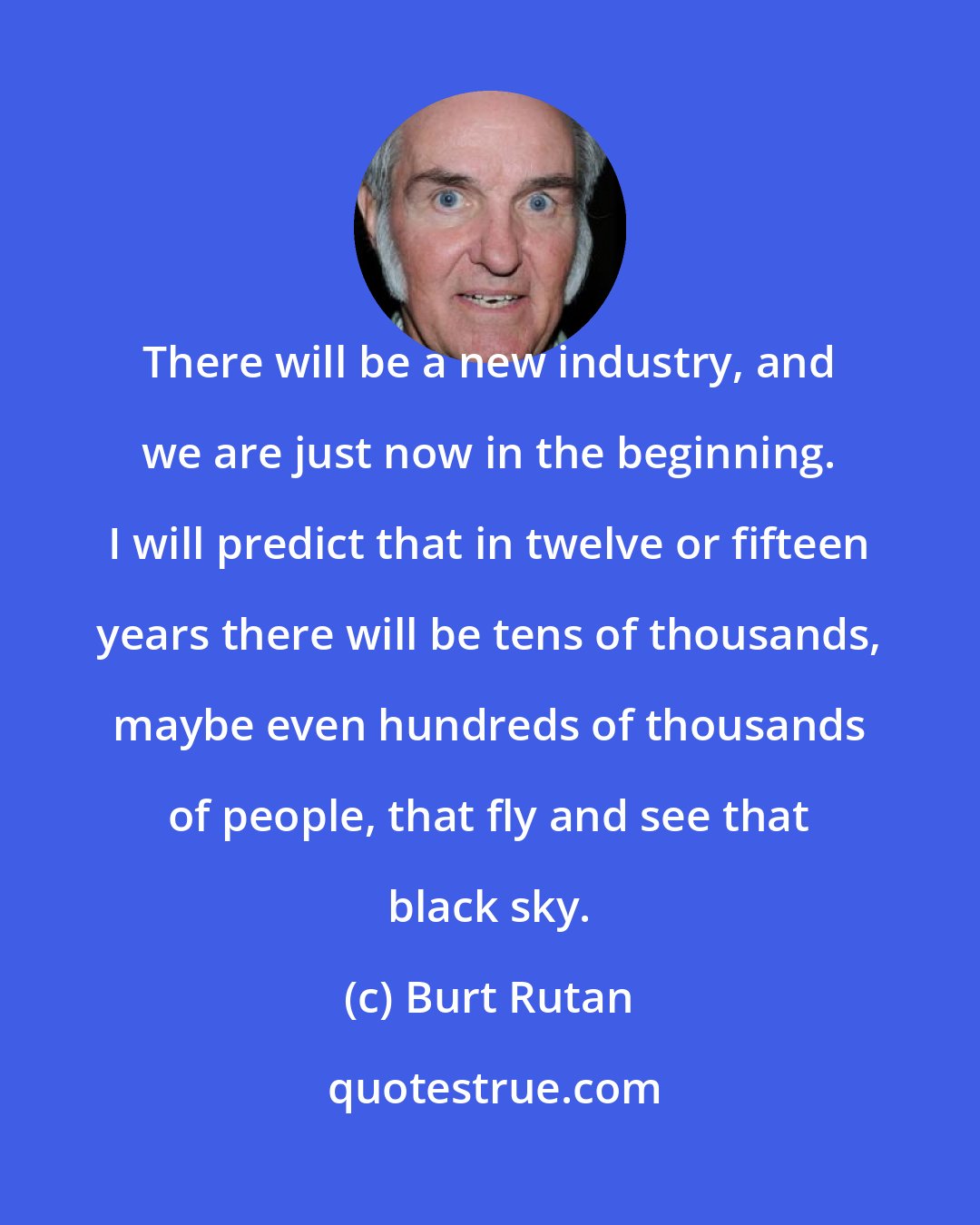 Burt Rutan: There will be a new industry, and we are just now in the beginning. I will predict that in twelve or fifteen years there will be tens of thousands, maybe even hundreds of thousands of people, that fly and see that black sky.