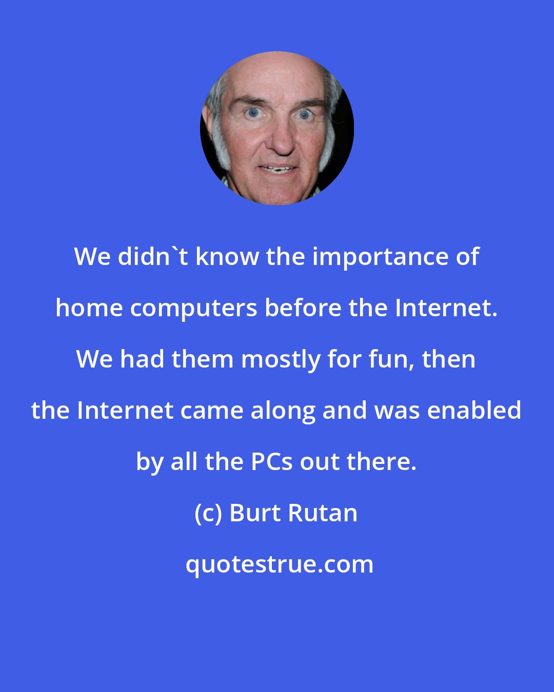 Burt Rutan: We didn't know the importance of home computers before the Internet. We had them mostly for fun, then the Internet came along and was enabled by all the PCs out there.