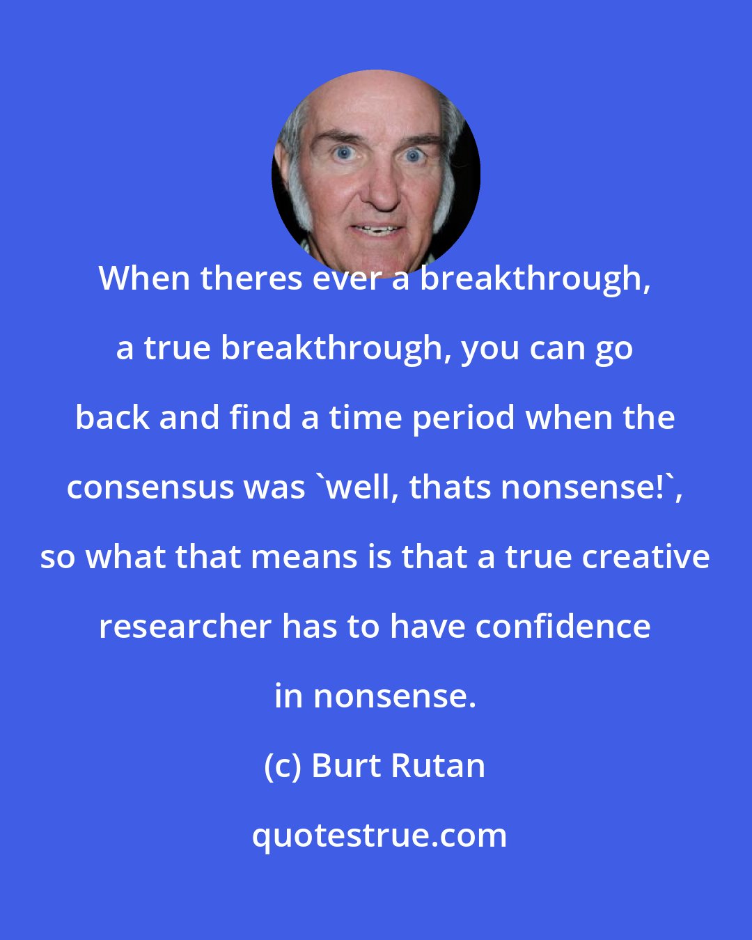 Burt Rutan: When theres ever a breakthrough, a true breakthrough, you can go back and find a time period when the consensus was 'well, thats nonsense!', so what that means is that a true creative researcher has to have confidence in nonsense.