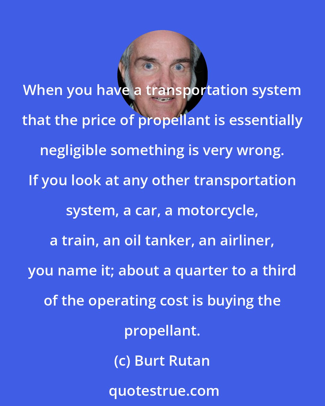 Burt Rutan: When you have a transportation system that the price of propellant is essentially negligible something is very wrong. If you look at any other transportation system, a car, a motorcycle, a train, an oil tanker, an airliner, you name it; about a quarter to a third of the operating cost is buying the propellant.