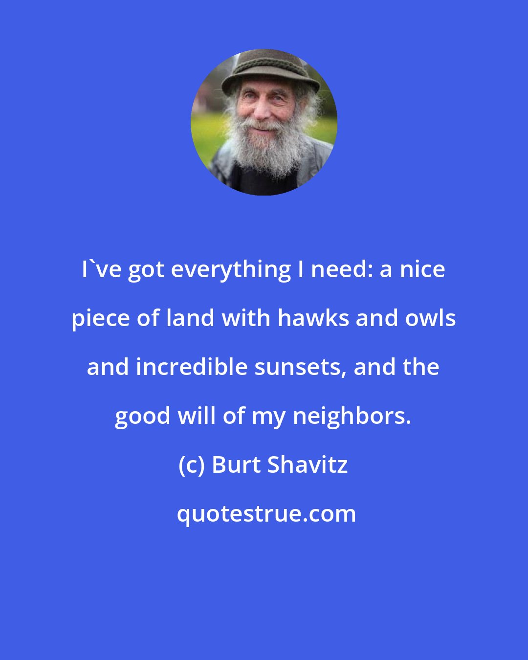 Burt Shavitz: I've got everything I need: a nice piece of land with hawks and owls and incredible sunsets, and the good will of my neighbors.
