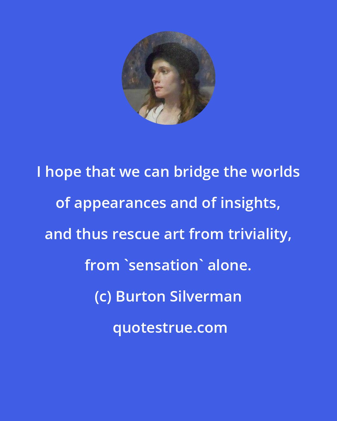 Burton Silverman: I hope that we can bridge the worlds of appearances and of insights, and thus rescue art from triviality, from 'sensation' alone.