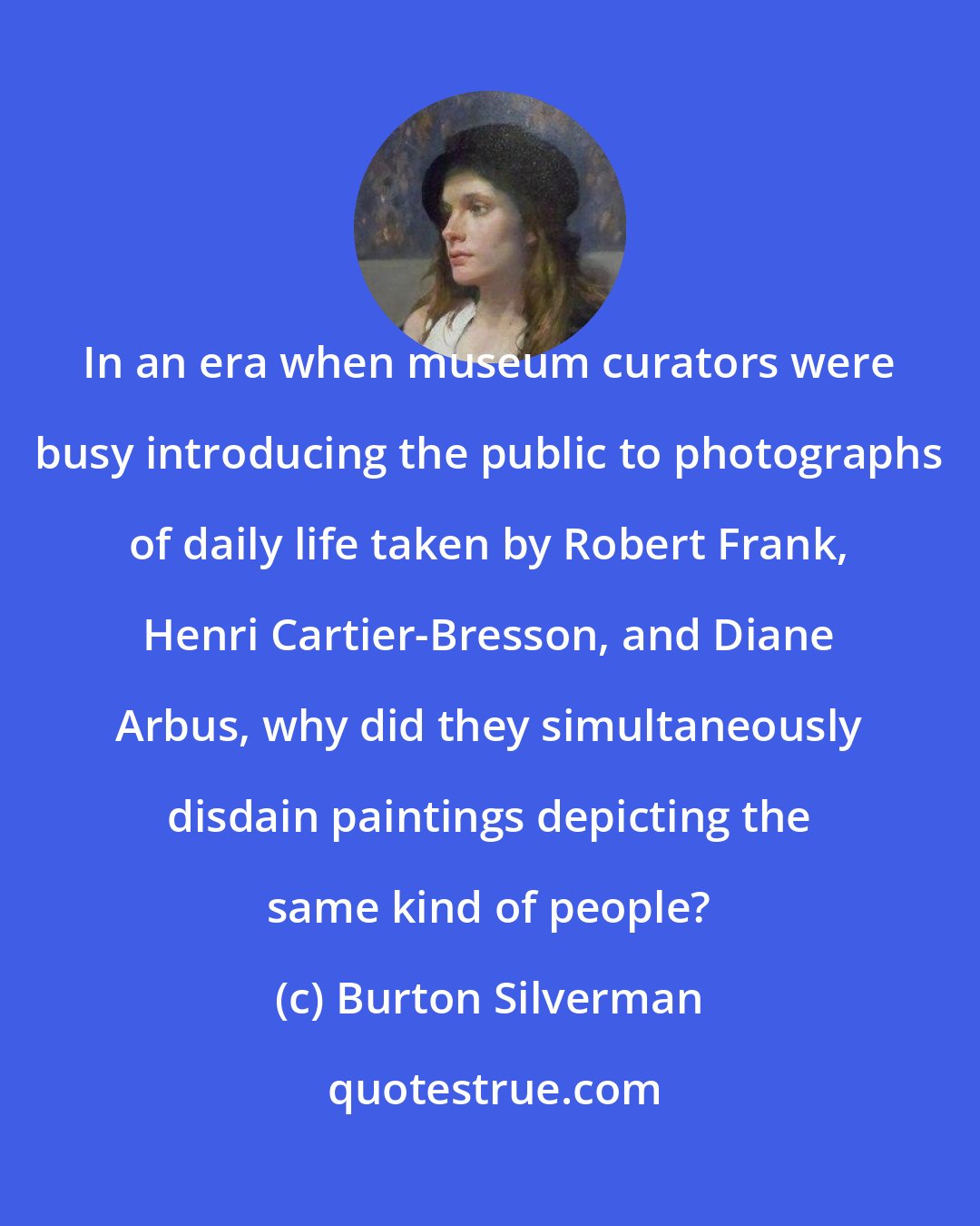 Burton Silverman: In an era when museum curators were busy introducing the public to photographs of daily life taken by Robert Frank, Henri Cartier-Bresson, and Diane Arbus, why did they simultaneously disdain paintings depicting the same kind of people?