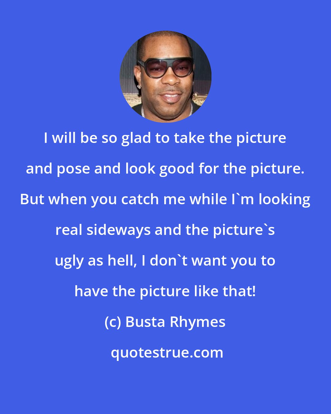 Busta Rhymes: I will be so glad to take the picture and pose and look good for the picture. But when you catch me while I'm looking real sideways and the picture's ugly as hell, I don't want you to have the picture like that!