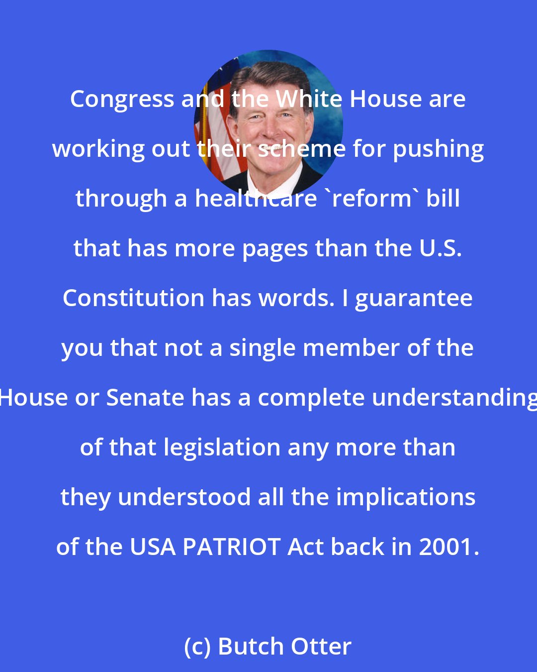 Butch Otter: Congress and the White House are working out their scheme for pushing through a healthcare 'reform' bill that has more pages than the U.S. Constitution has words. I guarantee you that not a single member of the House or Senate has a complete understanding of that legislation any more than they understood all the implications of the USA PATRIOT Act back in 2001.