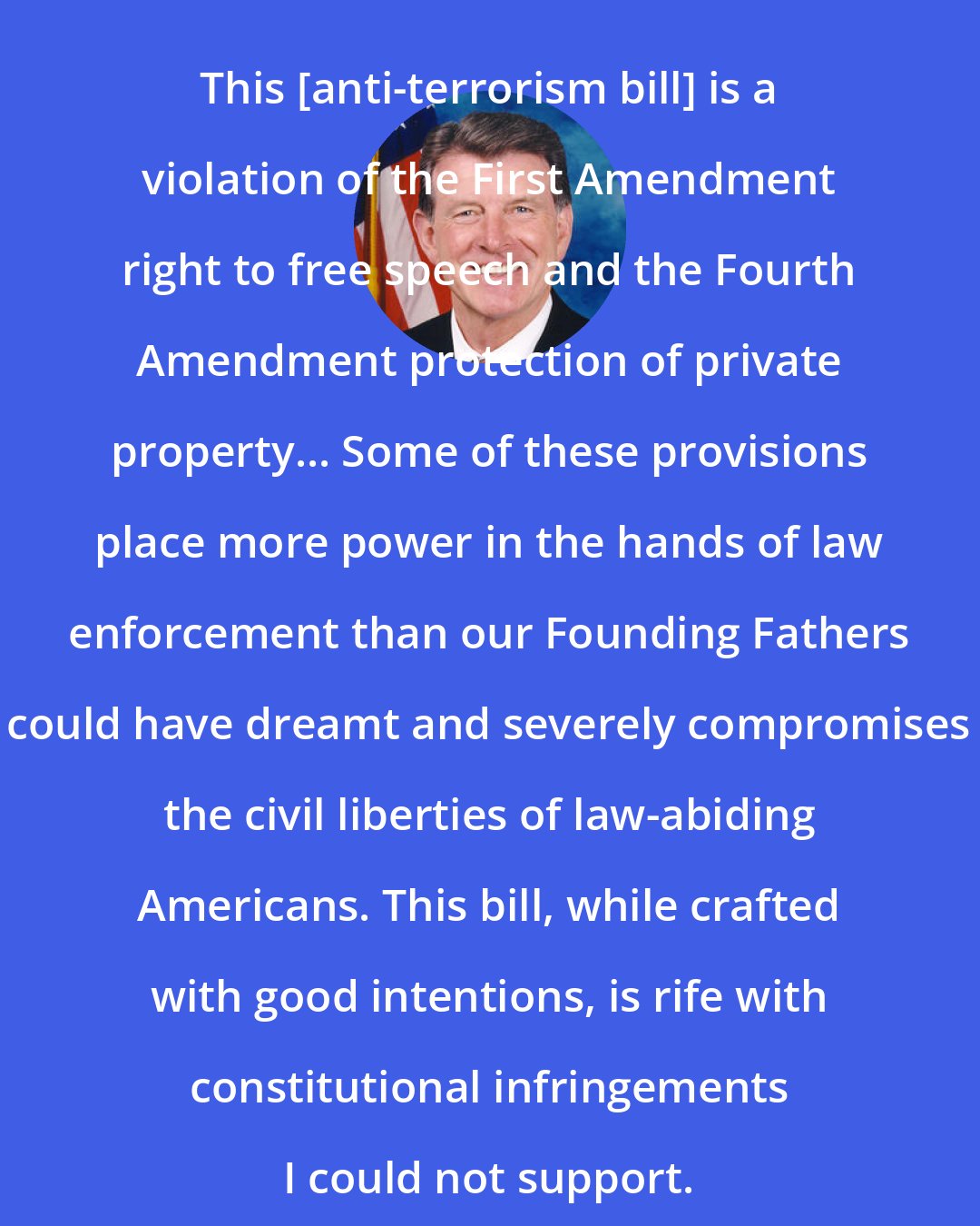 Butch Otter: This [anti-terrorism bill] is a violation of the First Amendment right to free speech and the Fourth Amendment protection of private property... Some of these provisions place more power in the hands of law enforcement than our Founding Fathers could have dreamt and severely compromises the civil liberties of law-abiding Americans. This bill, while crafted with good intentions, is rife with constitutional infringements I could not support.
