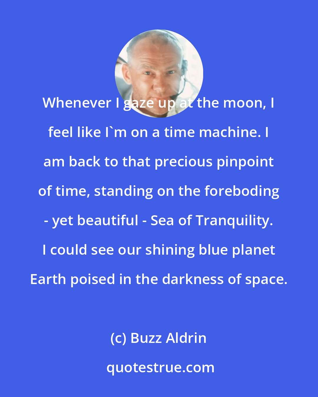 Buzz Aldrin: Whenever I gaze up at the moon, I feel like I'm on a time machine. I am back to that precious pinpoint of time, standing on the foreboding - yet beautiful - Sea of Tranquility. I could see our shining blue planet Earth poised in the darkness of space.