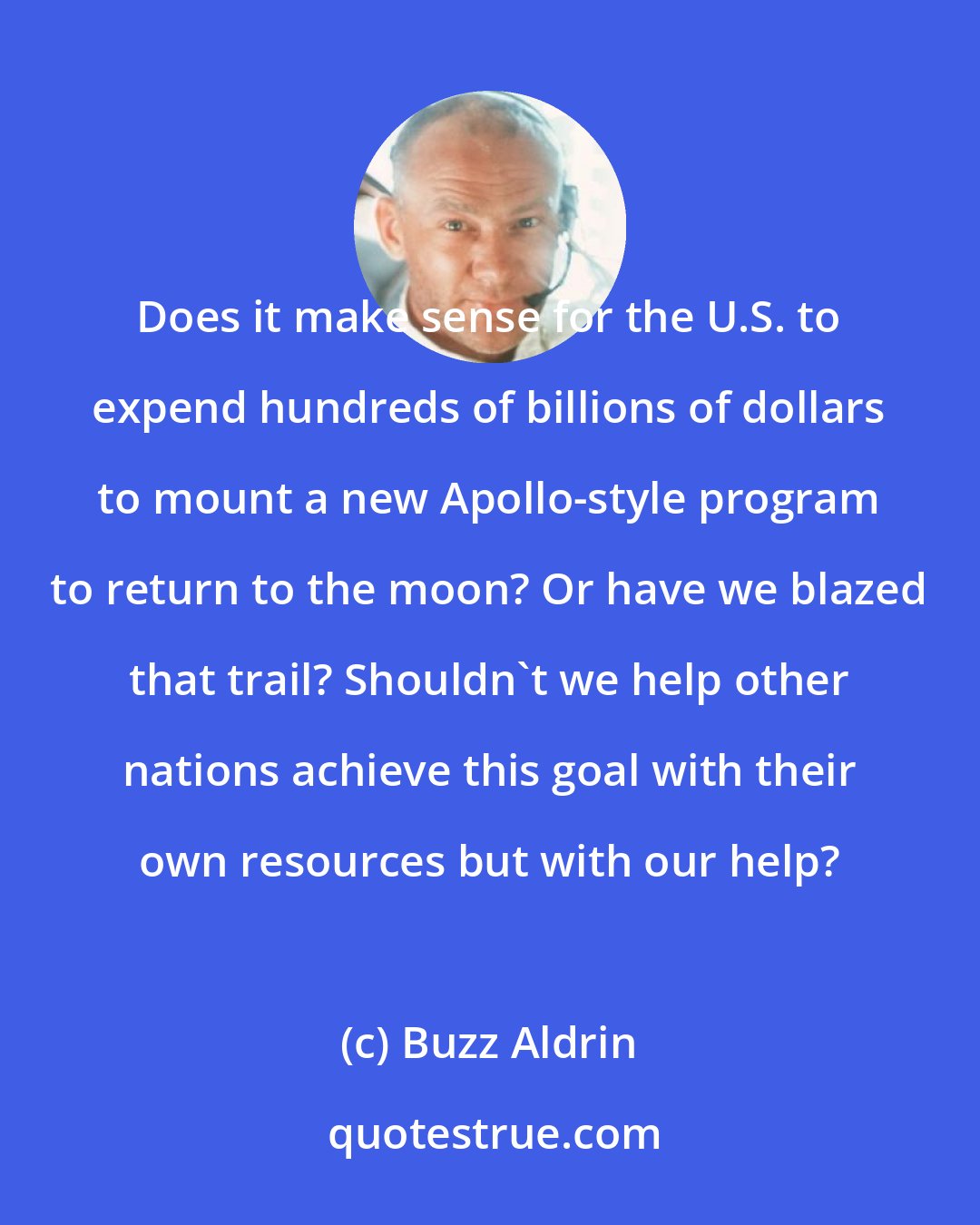 Buzz Aldrin: Does it make sense for the U.S. to expend hundreds of billions of dollars to mount a new Apollo-style program to return to the moon? Or have we blazed that trail? Shouldn't we help other nations achieve this goal with their own resources but with our help?