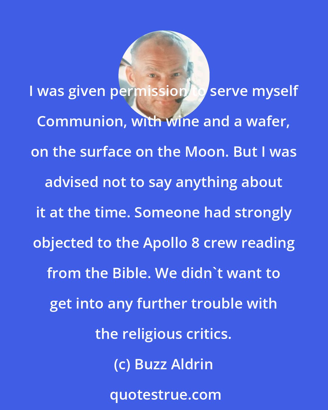 Buzz Aldrin: I was given permission to serve myself Communion, with wine and a wafer, on the surface on the Moon. But I was advised not to say anything about it at the time. Someone had strongly objected to the Apollo 8 crew reading from the Bible. We didn't want to get into any further trouble with the religious critics.