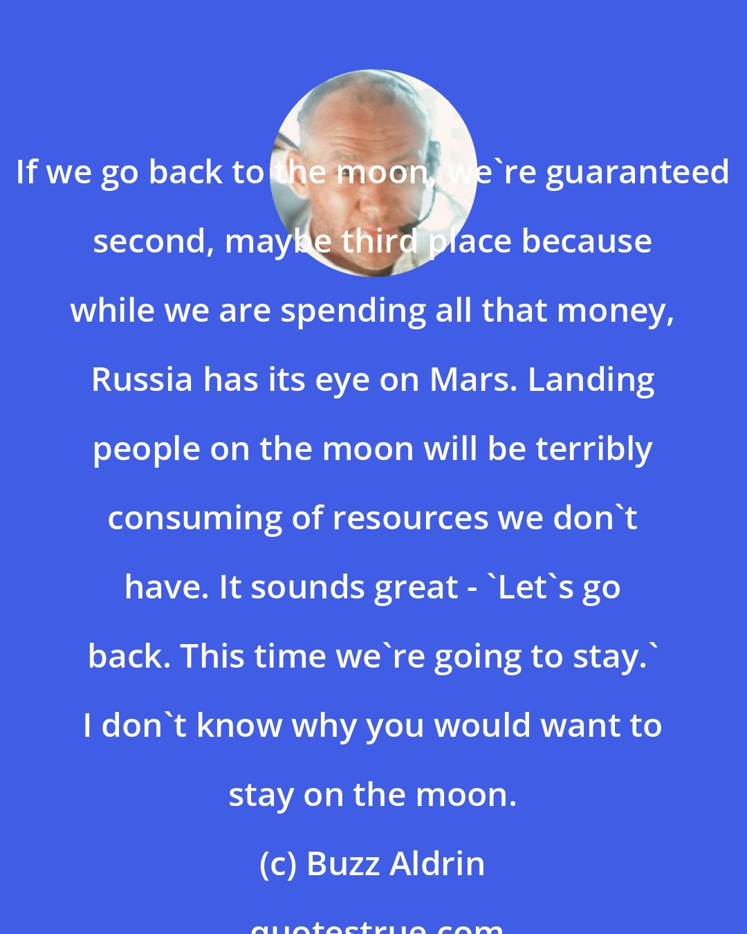 Buzz Aldrin: If we go back to the moon, we're guaranteed second, maybe third place because while we are spending all that money, Russia has its eye on Mars. Landing people on the moon will be terribly consuming of resources we don't have. It sounds great - 'Let's go back. This time we're going to stay.' I don't know why you would want to stay on the moon.