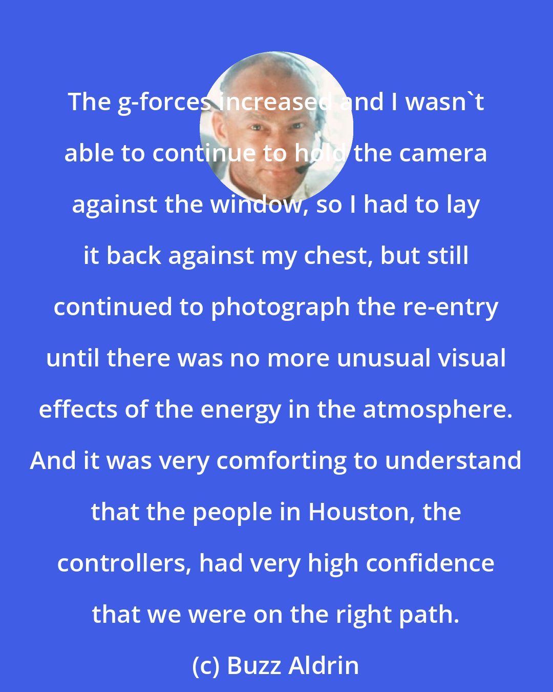 Buzz Aldrin: The g-forces increased and I wasn't able to continue to hold the camera against the window, so I had to lay it back against my chest, but still continued to photograph the re-entry until there was no more unusual visual effects of the energy in the atmosphere. And it was very comforting to understand that the people in Houston, the controllers, had very high confidence that we were on the right path.