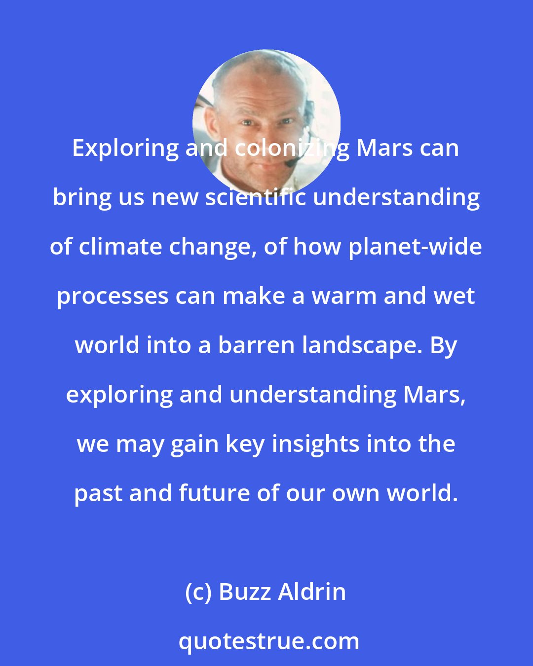 Buzz Aldrin: Exploring and colonizing Mars can bring us new scientific understanding of climate change, of how planet-wide processes can make a warm and wet world into a barren landscape. By exploring and understanding Mars, we may gain key insights into the past and future of our own world.