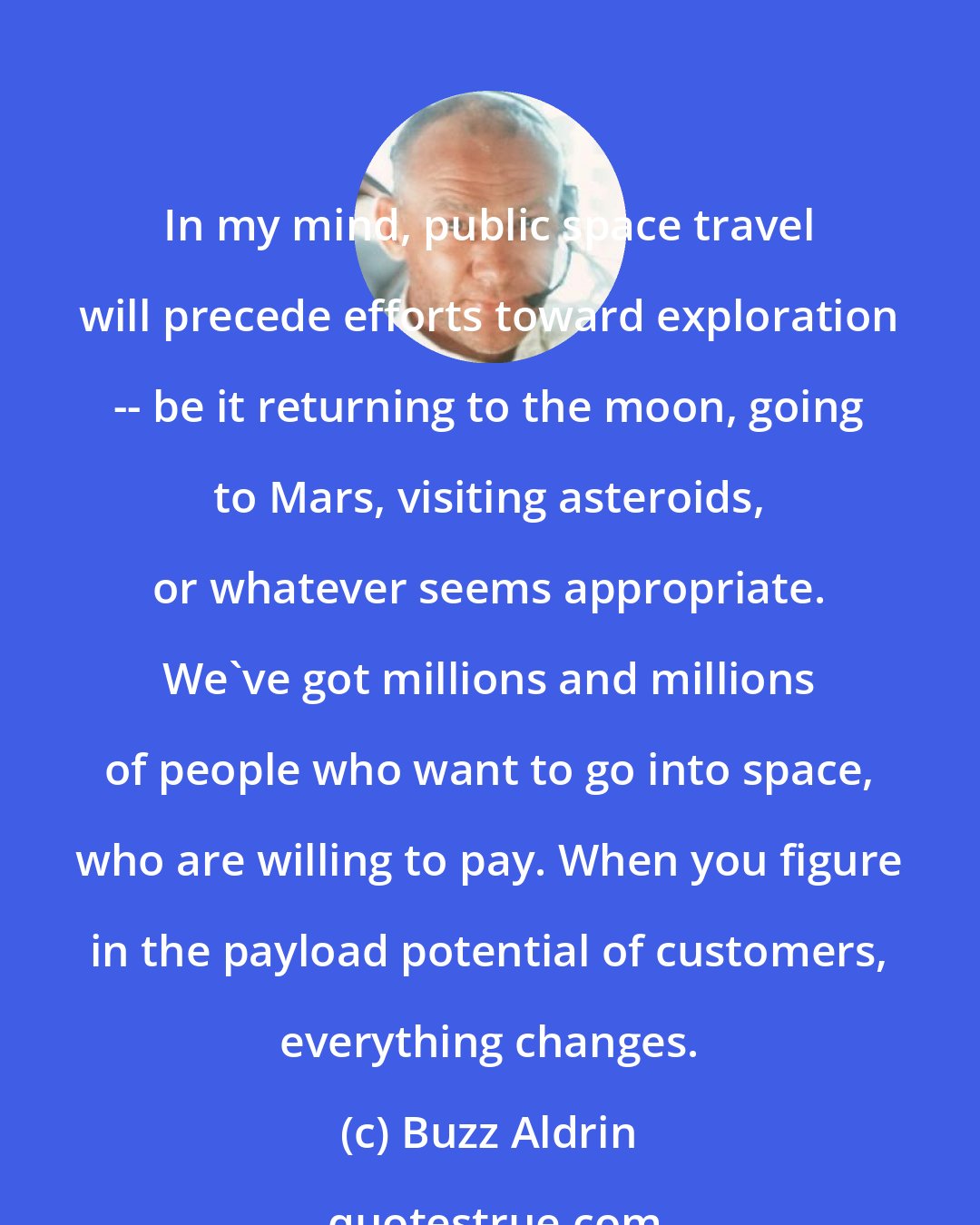 Buzz Aldrin: In my mind, public space travel will precede efforts toward exploration -- be it returning to the moon, going to Mars, visiting asteroids, or whatever seems appropriate. We've got millions and millions of people who want to go into space, who are willing to pay. When you figure in the payload potential of customers, everything changes.