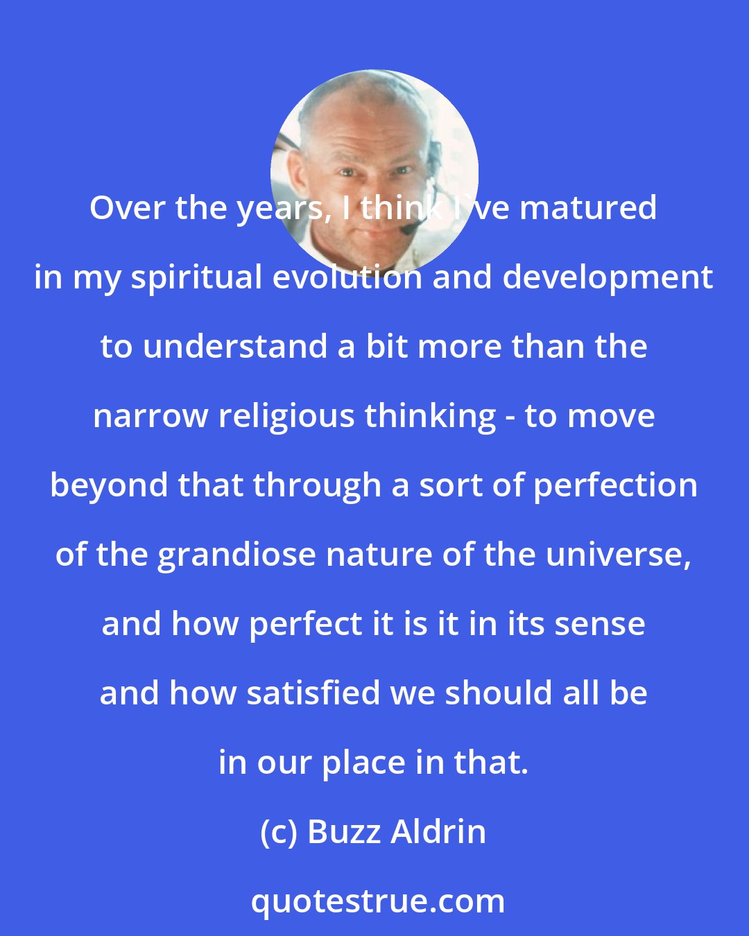 Buzz Aldrin: Over the years, I think I've matured in my spiritual evolution and development to understand a bit more than the narrow religious thinking - to move beyond that through a sort of perfection of the grandiose nature of the universe, and how perfect it is it in its sense and how satisfied we should all be in our place in that.