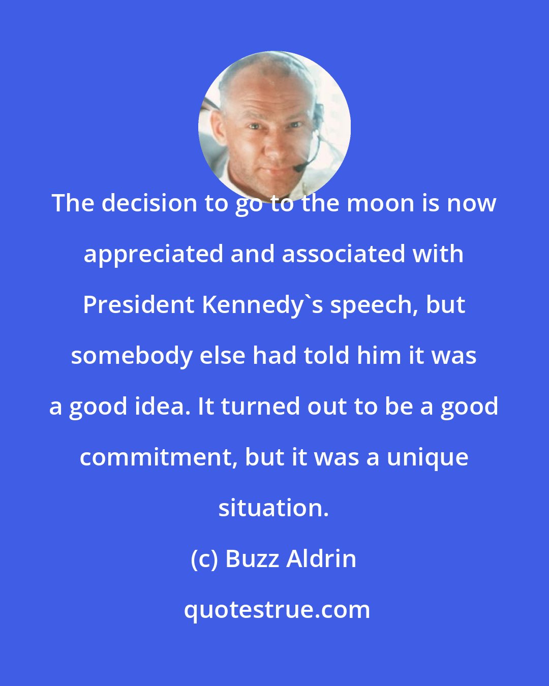 Buzz Aldrin: The decision to go to the moon is now appreciated and associated with President Kennedy's speech, but somebody else had told him it was a good idea. It turned out to be a good commitment, but it was a unique situation.