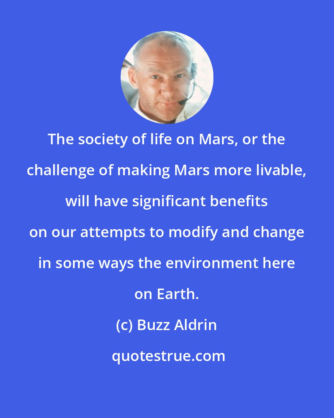 Buzz Aldrin: The society of life on Mars, or the challenge of making Mars more livable, will have significant benefits on our attempts to modify and change in some ways the environment here on Earth.