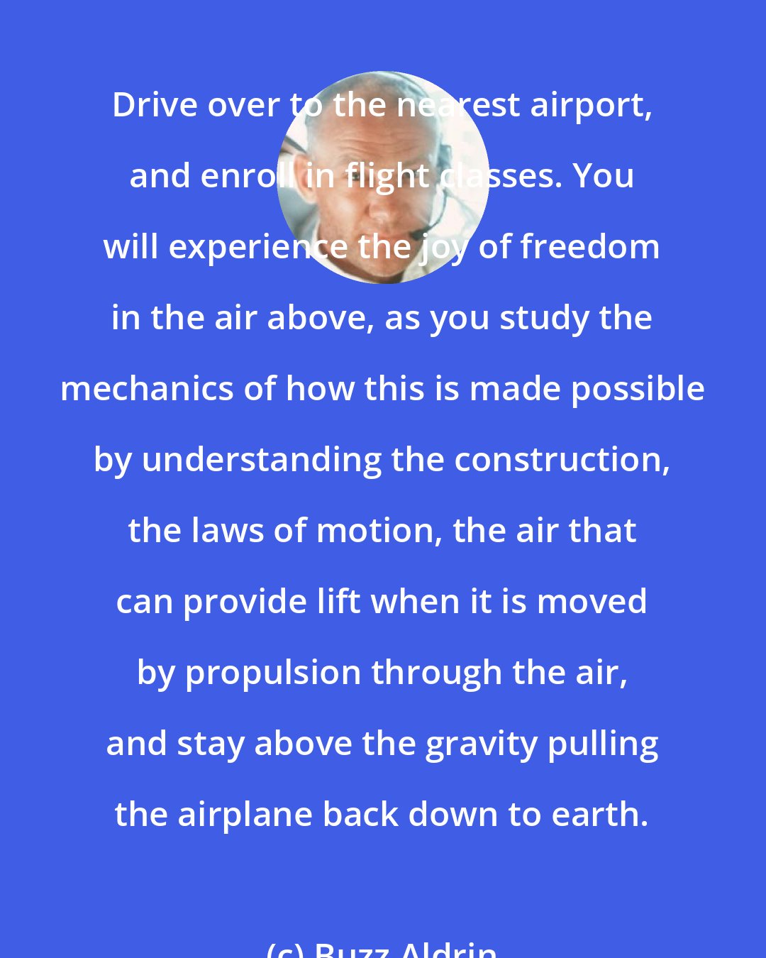 Buzz Aldrin: Drive over to the nearest airport, and enroll in flight classes. You will experience the joy of freedom in the air above, as you study the mechanics of how this is made possible by understanding the construction, the laws of motion, the air that can provide lift when it is moved by propulsion through the air, and stay above the gravity pulling the airplane back down to earth.