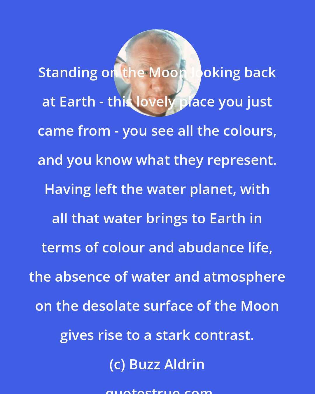 Buzz Aldrin: Standing on the Moon looking back at Earth - this lovely place you just came from - you see all the colours, and you know what they represent. Having left the water planet, with all that water brings to Earth in terms of colour and abudance life, the absence of water and atmosphere on the desolate surface of the Moon gives rise to a stark contrast.