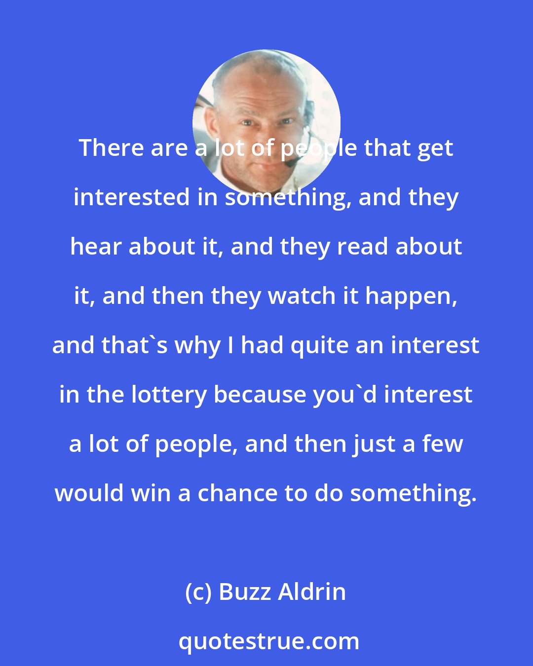 Buzz Aldrin: There are a lot of people that get interested in something, and they hear about it, and they read about it, and then they watch it happen, and that's why I had quite an interest in the lottery because you'd interest a lot of people, and then just a few would win a chance to do something.