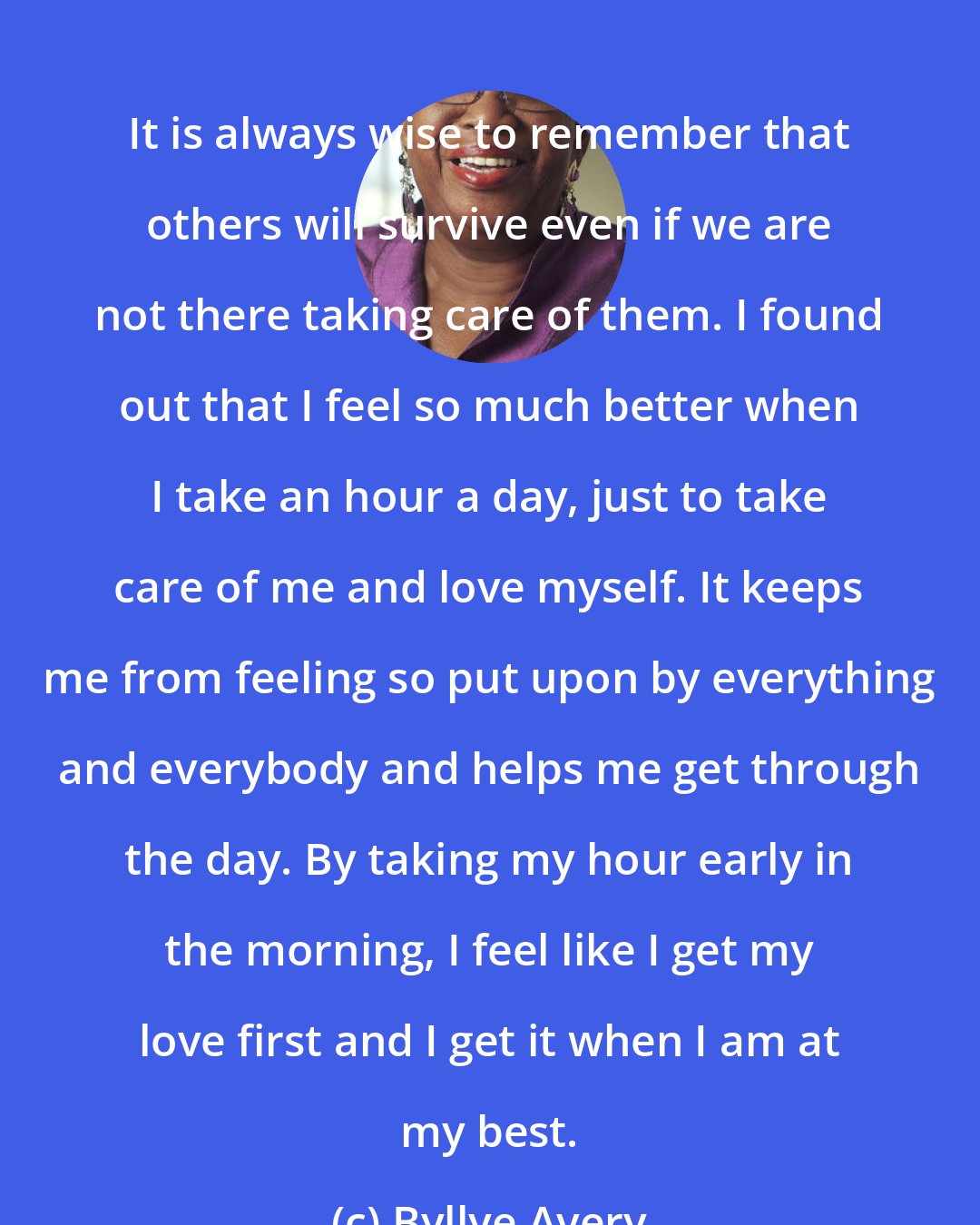 Byllye Avery: It is always wise to remember that others will survive even if we are not there taking care of them. I found out that I feel so much better when I take an hour a day, just to take care of me and love myself. It keeps me from feeling so put upon by everything and everybody and helps me get through the day. By taking my hour early in the morning, I feel like I get my love first and I get it when I am at my best.