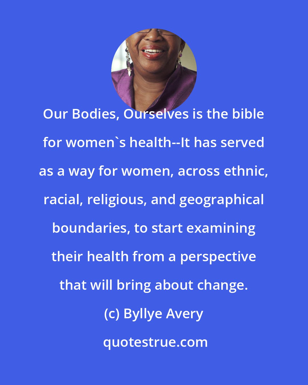 Byllye Avery: Our Bodies, Ourselves is the bible for women's health--It has served as a way for women, across ethnic, racial, religious, and geographical boundaries, to start examining their health from a perspective that will bring about change.