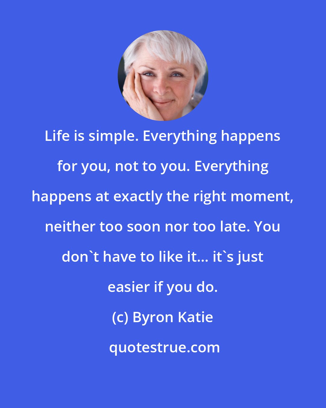 Byron Katie: Life is simple. Everything happens for you, not to you. Everything happens at exactly the right moment, neither too soon nor too late. You don't have to like it... it's just easier if you do.