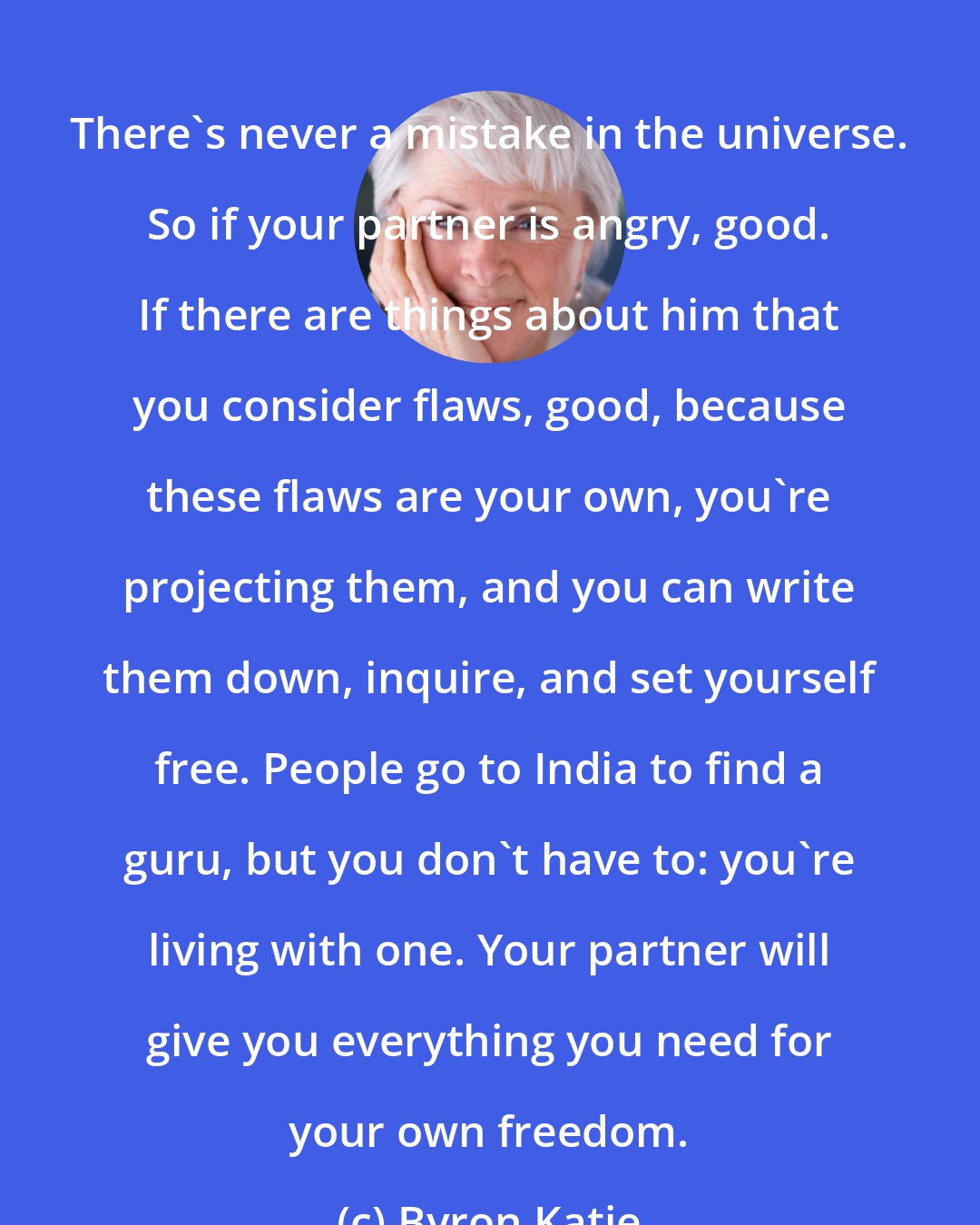 Byron Katie: There's never a mistake in the universe. So if your partner is angry, good. If there are things about him that you consider flaws, good, because these flaws are your own, you're projecting them, and you can write them down, inquire, and set yourself free. People go to India to find a guru, but you don't have to: you're living with one. Your partner will give you everything you need for your own freedom.