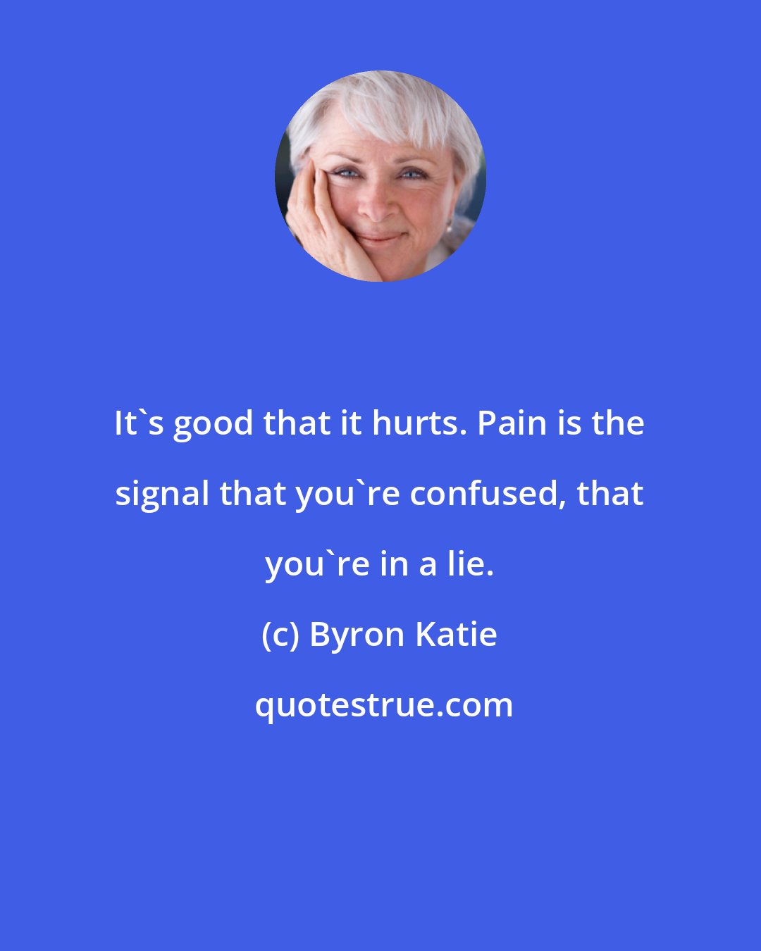 Byron Katie: It's good that it hurts. Pain is the signal that you're confused, that you're in a lie.