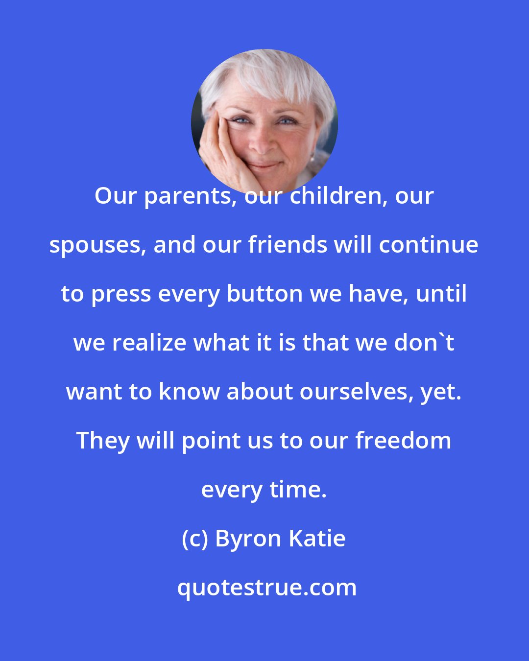 Byron Katie: Our parents, our children, our spouses, and our friends will continue to press every button we have, until we realize what it is that we don't want to know about ourselves, yet. They will point us to our freedom every time.