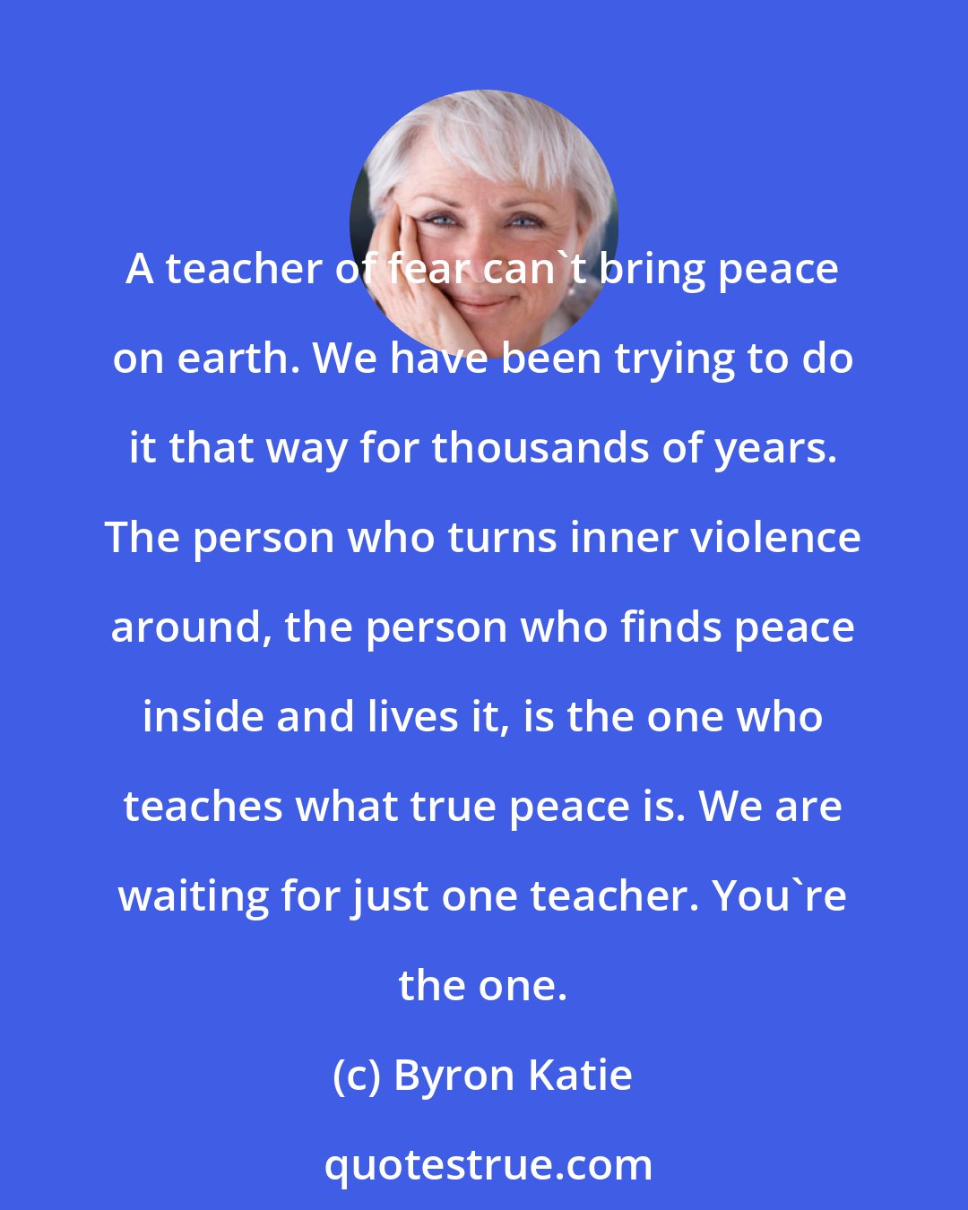 Byron Katie: A teacher of fear can't bring peace on earth. We have been trying to do it that way for thousands of years. The person who turns inner violence around, the person who finds peace inside and lives it, is the one who teaches what true peace is. We are waiting for just one teacher. You're the one.