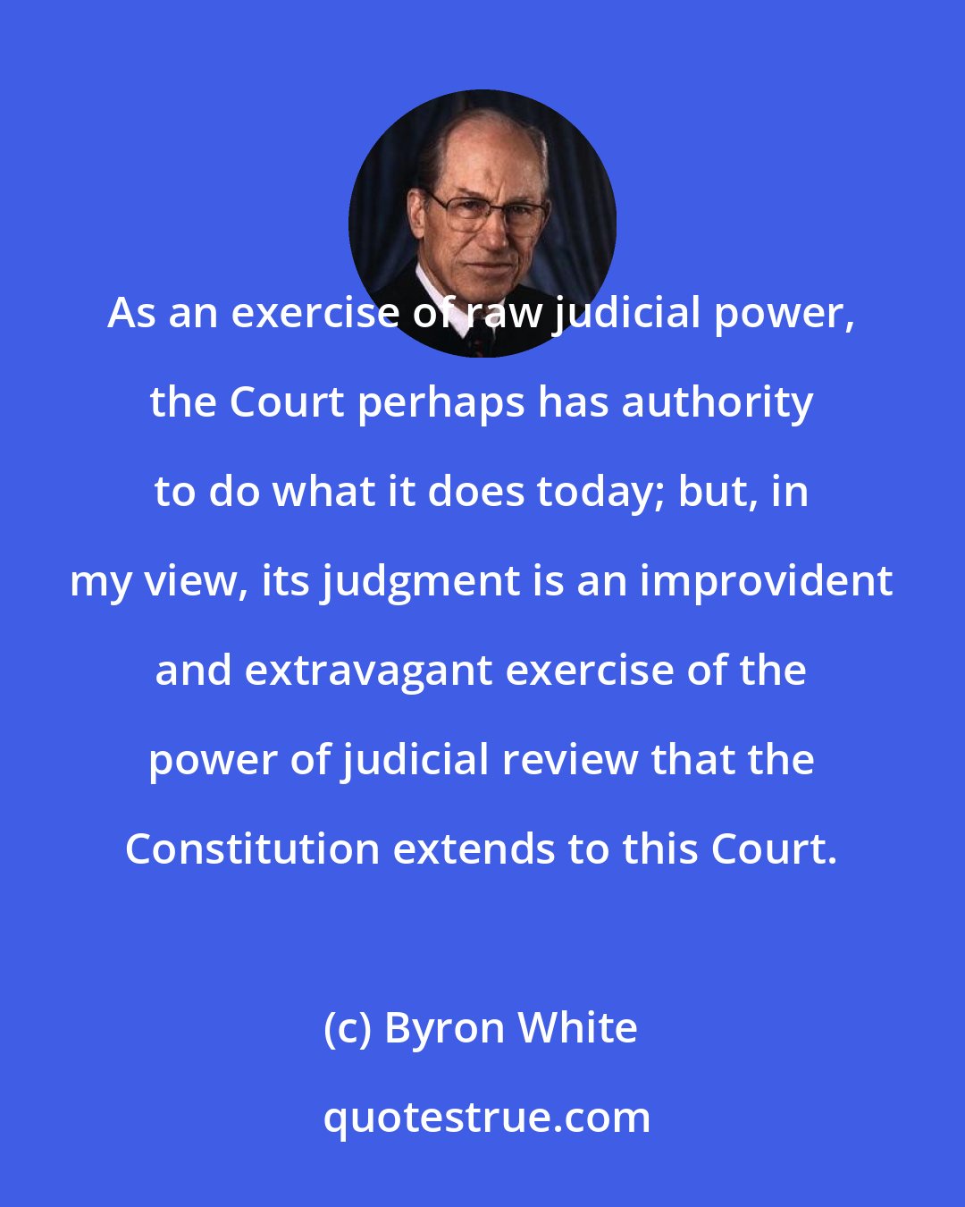 Byron White: As an exercise of raw judicial power, the Court perhaps has authority to do what it does today; but, in my view, its judgment is an improvident and extravagant exercise of the power of judicial review that the Constitution extends to this Court.