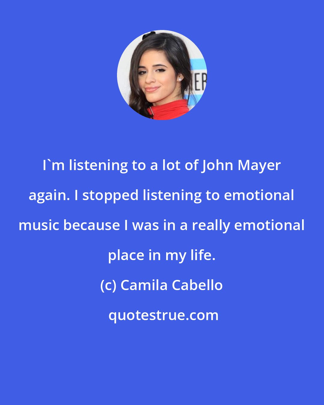 Camila Cabello: I'm listening to a lot of John Mayer again. I stopped listening to emotional music because I was in a really emotional place in my life.