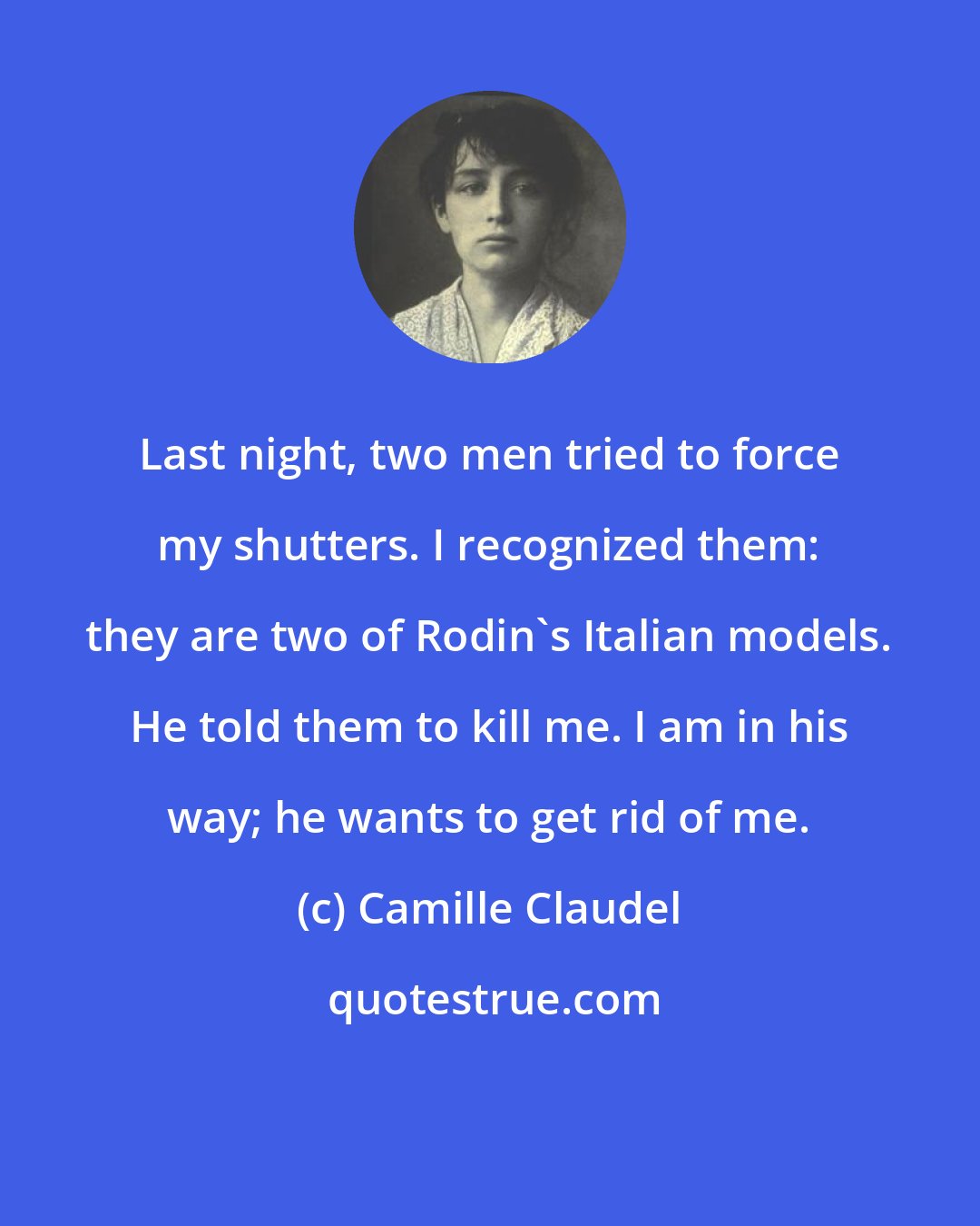 Camille Claudel: Last night, two men tried to force my shutters. I recognized them: they are two of Rodin's Italian models. He told them to kill me. I am in his way; he wants to get rid of me.