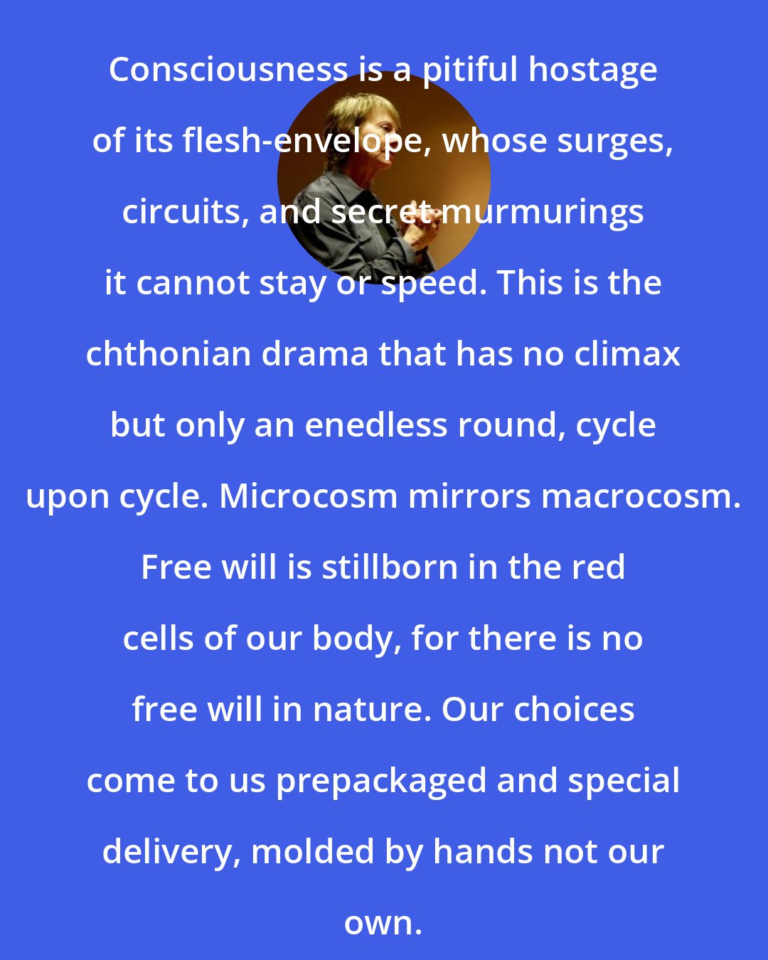 Camille Paglia: Consciousness is a pitiful hostage of its flesh-envelope, whose surges, circuits, and secret murmurings it cannot stay or speed. This is the chthonian drama that has no climax but only an enedless round, cycle upon cycle. Microcosm mirrors macrocosm. Free will is stillborn in the red cells of our body, for there is no free will in nature. Our choices come to us prepackaged and special delivery, molded by hands not our own.