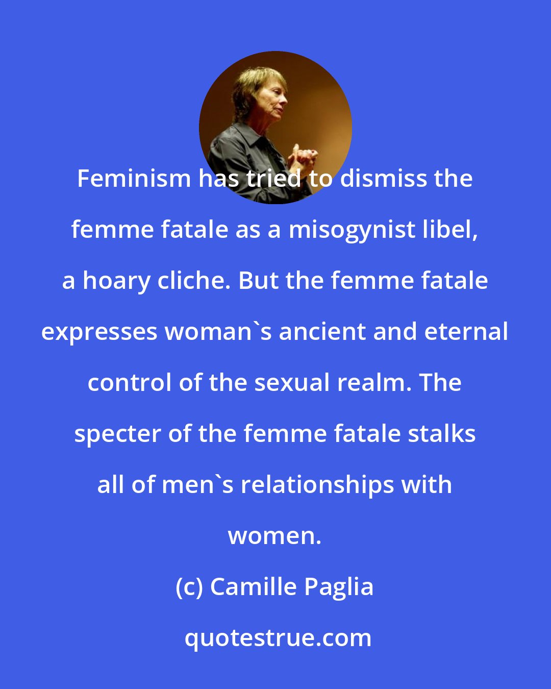 Camille Paglia: Feminism has tried to dismiss the femme fatale as a misogynist libel, a hoary cliche. But the femme fatale expresses woman's ancient and eternal control of the sexual realm. The specter of the femme fatale stalks all of men's relationships with women.