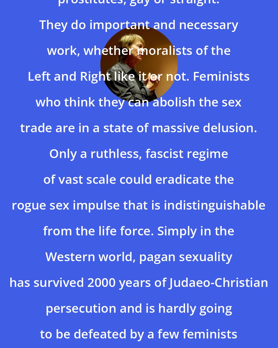 Camille Paglia: I support, defend, and admire prostitutes, gay or straight. They do important and necessary work, whether moralists of the Left and Right like it or not. Feminists who think they can abolish the sex trade are in a state of massive delusion. Only a ruthless, fascist regime of vast scale could eradicate the rogue sex impulse that is indistinguishable from the life force. Simply in the Western world, pagan sexuality has survived 2000 years of Judaeo-Christian persecution and is hardly going to be defeated by a few feminists whacking at it with their brooms.