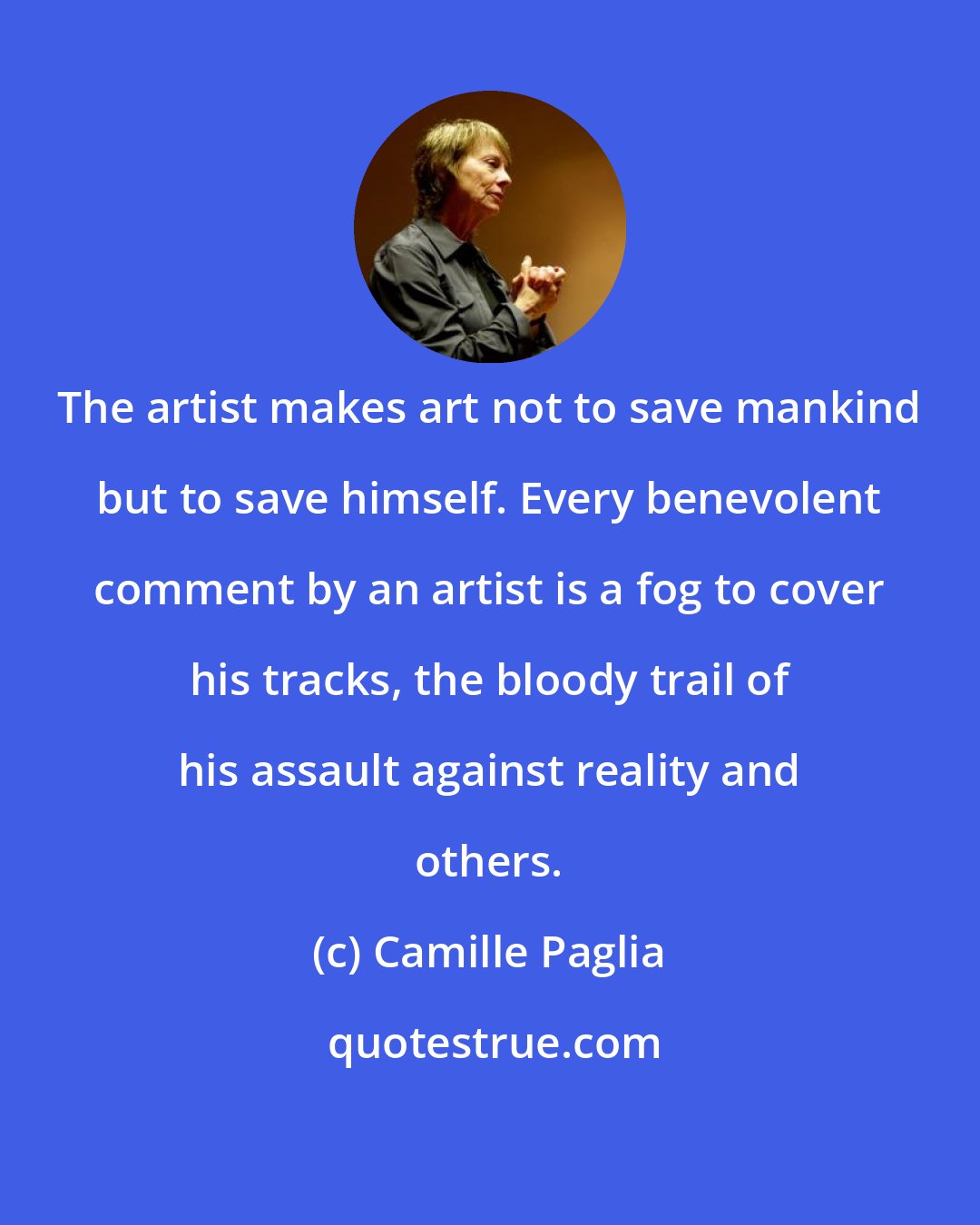 Camille Paglia: The artist makes art not to save mankind but to save himself. Every benevolent comment by an artist is a fog to cover his tracks, the bloody trail of his assault against reality and others.