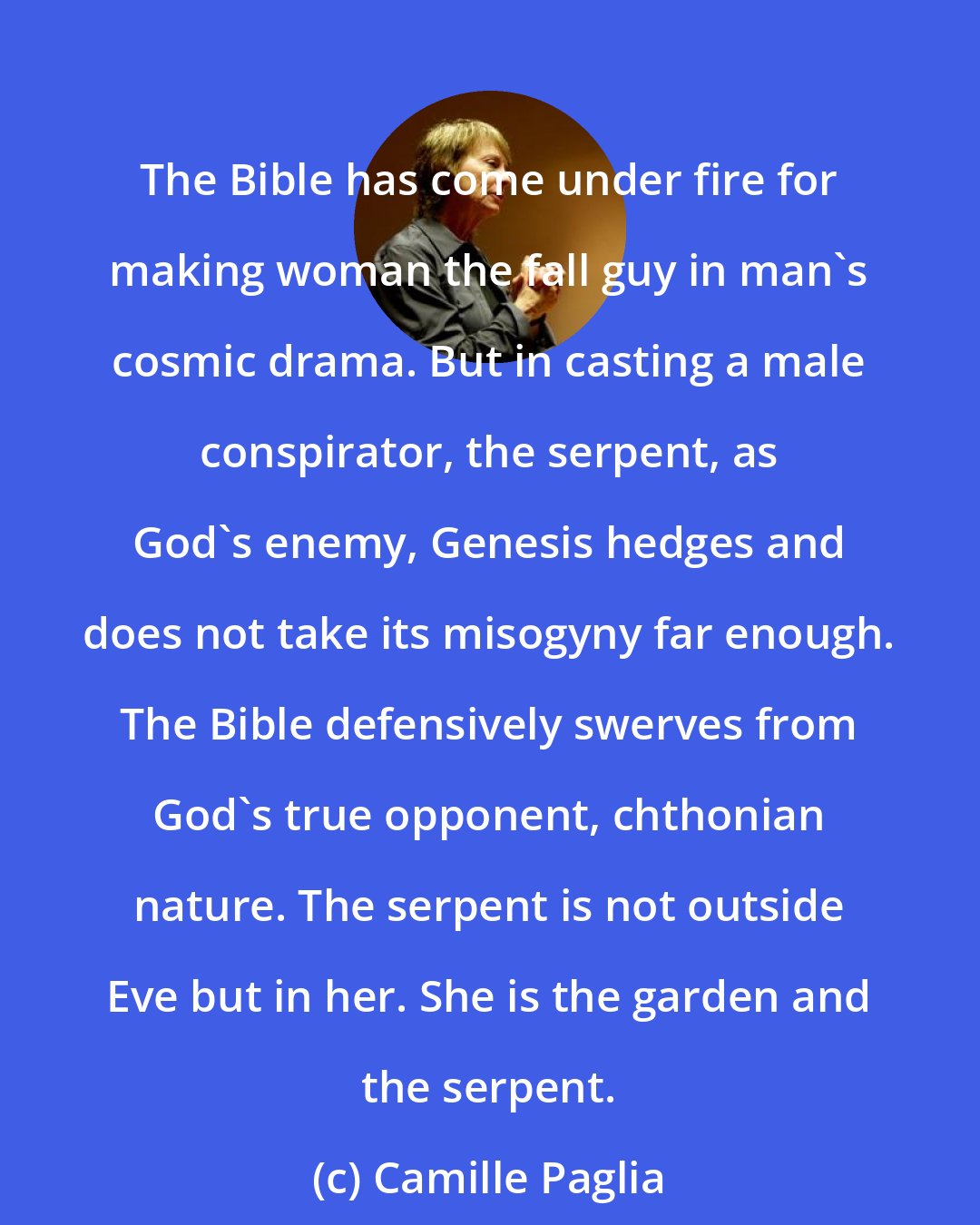 Camille Paglia: The Bible has come under fire for making woman the fall guy in man's cosmic drama. But in casting a male conspirator, the serpent, as God's enemy, Genesis hedges and does not take its misogyny far enough. The Bible defensively swerves from God's true opponent, chthonian nature. The serpent is not outside Eve but in her. She is the garden and the serpent.