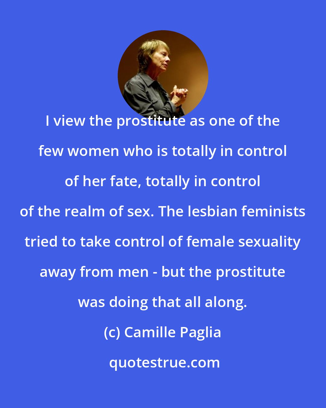 Camille Paglia: I view the prostitute as one of the few women who is totally in control of her fate, totally in control of the realm of sex. The lesbian feminists tried to take control of female sexuality away from men - but the prostitute was doing that all along.