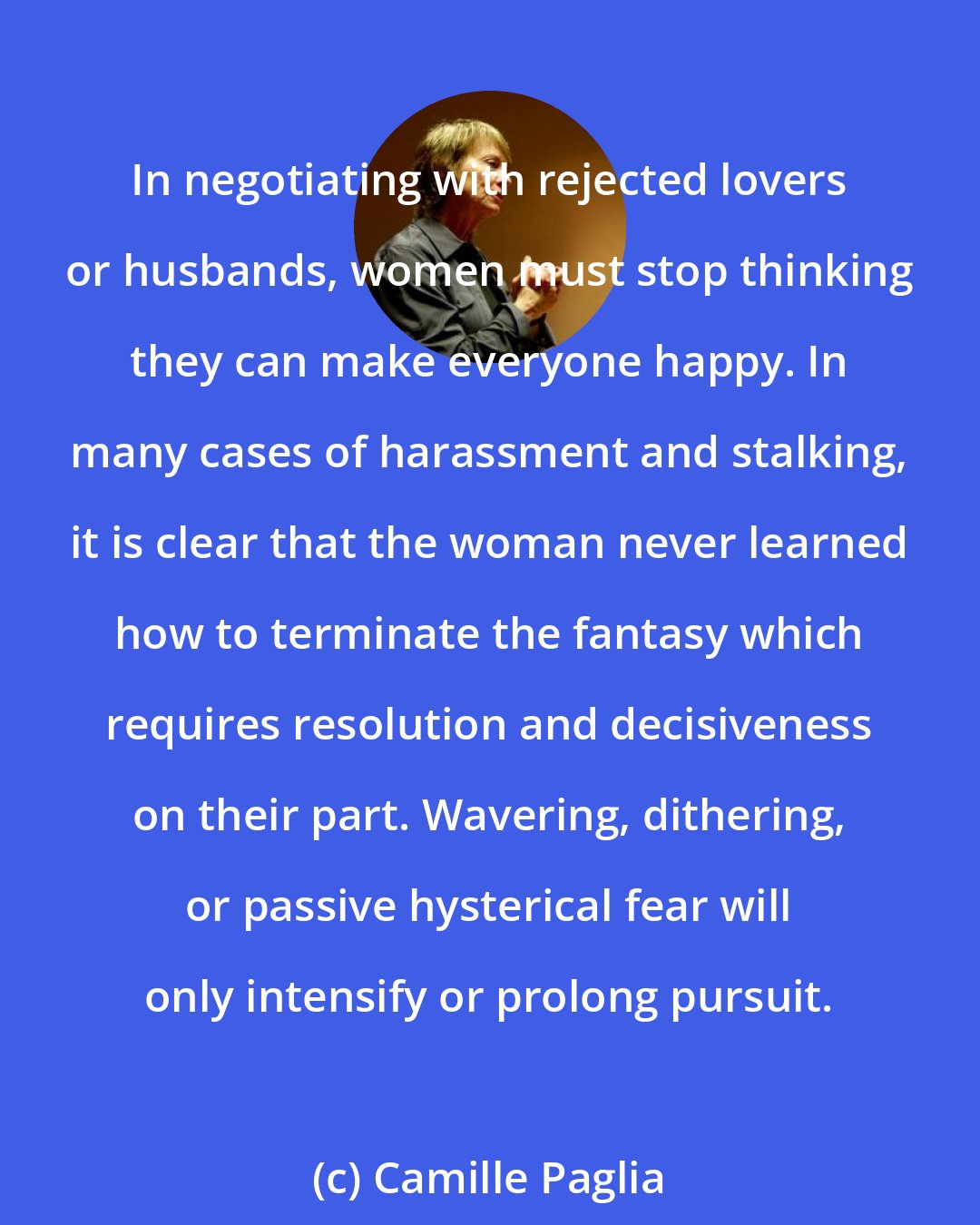 Camille Paglia: In negotiating with rejected lovers or husbands, women must stop thinking they can make everyone happy. In many cases of harassment and stalking, it is clear that the woman never learned how to terminate the fantasy which requires resolution and decisiveness on their part. Wavering, dithering, or passive hysterical fear will only intensify or prolong pursuit.