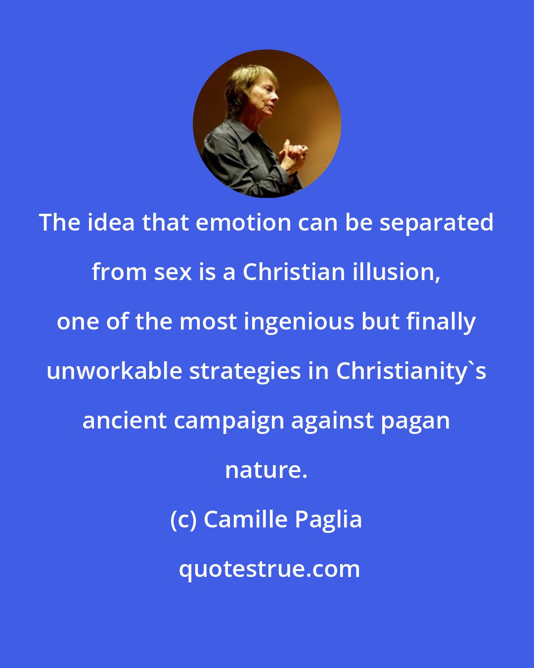 Camille Paglia: The idea that emotion can be separated from sex is a Christian illusion, one of the most ingenious but finally unworkable strategies in Christianity's ancient campaign against pagan nature.