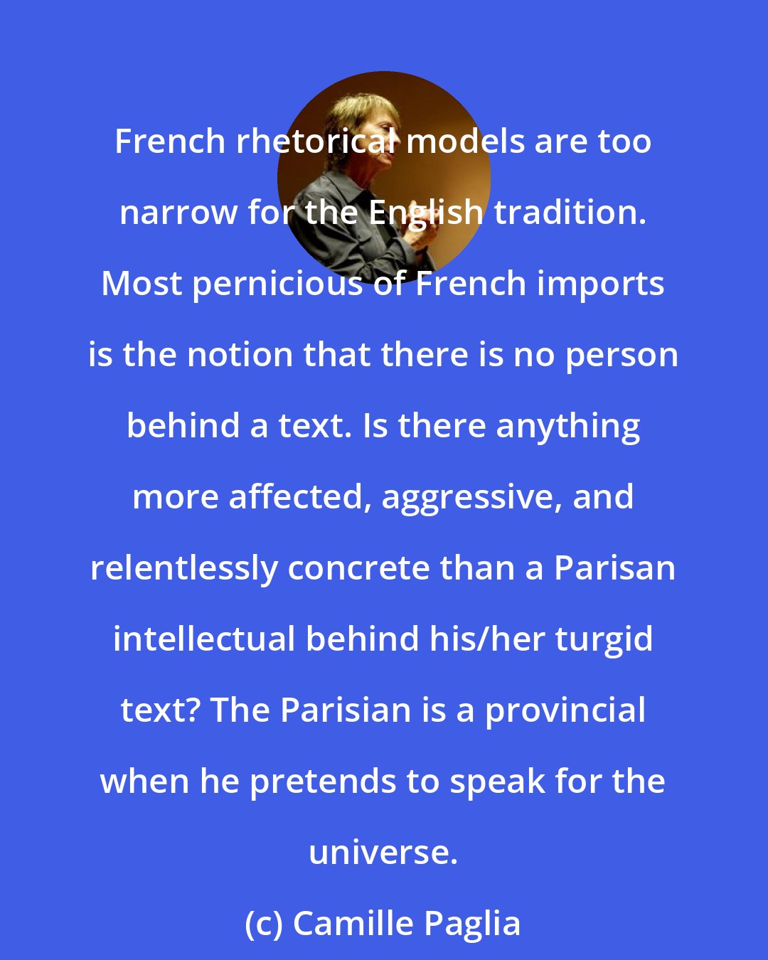 Camille Paglia: French rhetorical models are too narrow for the English tradition. Most pernicious of French imports is the notion that there is no person behind a text. Is there anything more affected, aggressive, and relentlessly concrete than a Parisan intellectual behind his/her turgid text? The Parisian is a provincial when he pretends to speak for the universe.