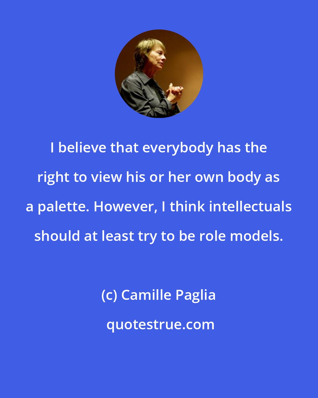 Camille Paglia: I believe that everybody has the right to view his or her own body as a palette. However, I think intellectuals should at least try to be role models.