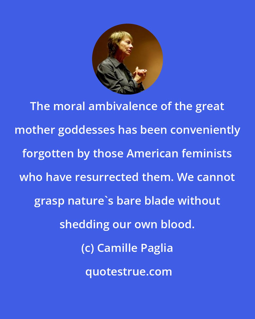 Camille Paglia: The moral ambivalence of the great mother goddesses has been conveniently forgotten by those American feminists who have resurrected them. We cannot grasp nature's bare blade without shedding our own blood.