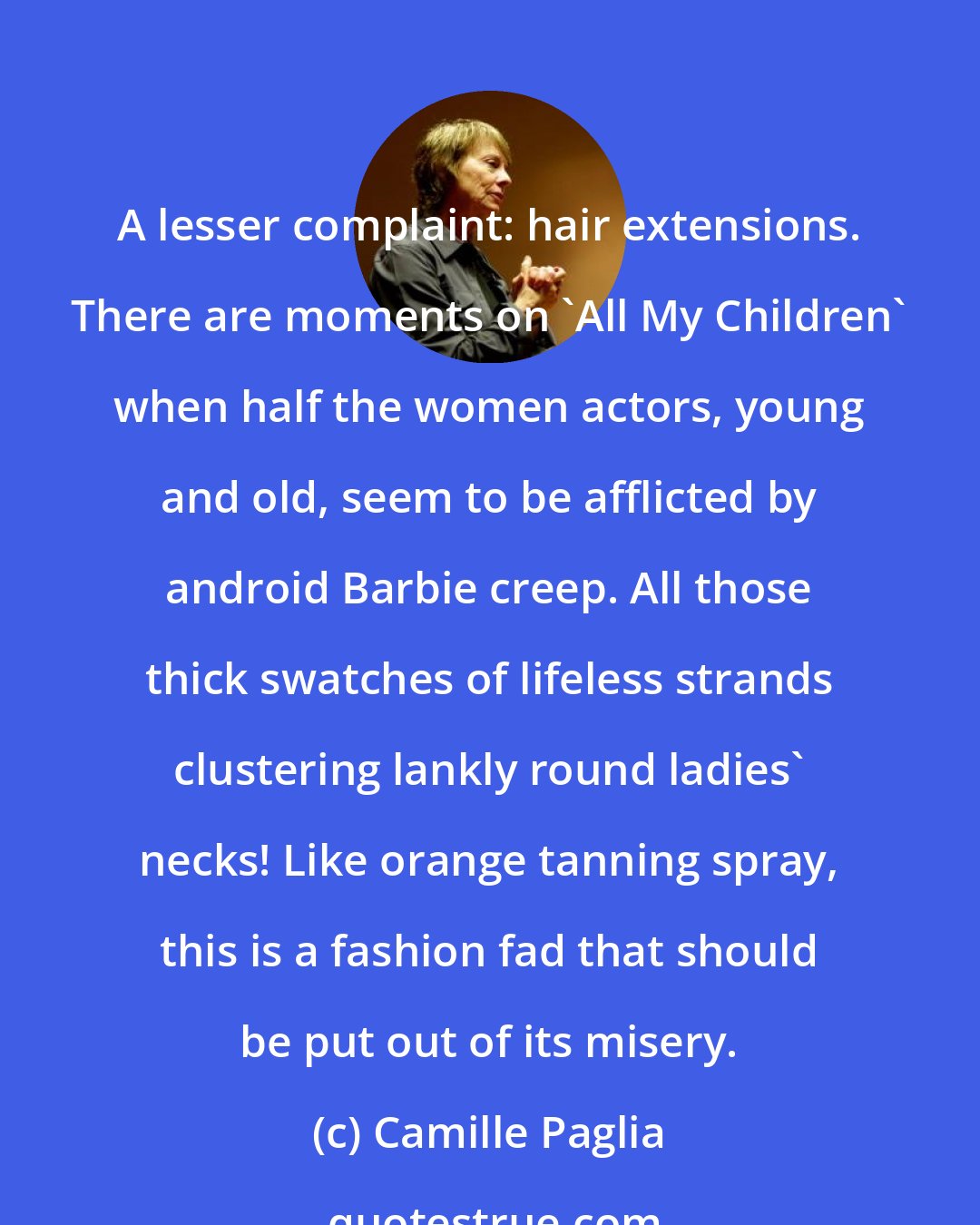 Camille Paglia: A lesser complaint: hair extensions. There are moments on 'All My Children' when half the women actors, young and old, seem to be afflicted by android Barbie creep. All those thick swatches of lifeless strands clustering lankly round ladies' necks! Like orange tanning spray, this is a fashion fad that should be put out of its misery.