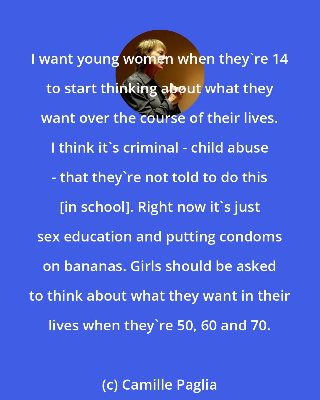 Camille Paglia: I want young women when they're 14 to start thinking about what they want over the course of their lives. I think it's criminal - child abuse - that they're not told to do this [in school]. Right now it's just sex education and putting condoms on bananas. Girls should be asked to think about what they want in their lives when they're 50, 60 and 70.